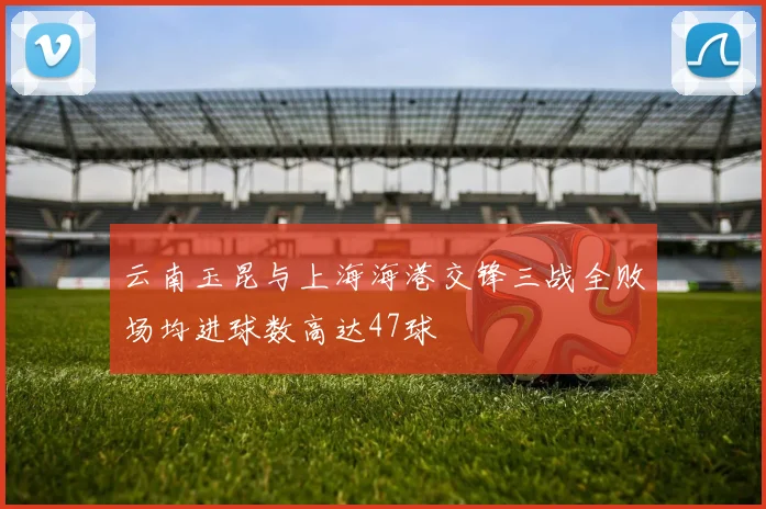 云南玉昆与上海海港交锋三战全败场均进球数高达47球