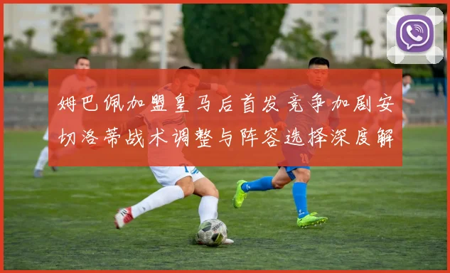 姆巴佩加盟皇马后首发竞争加剧安切洛蒂战术调整与阵容选择深度解析