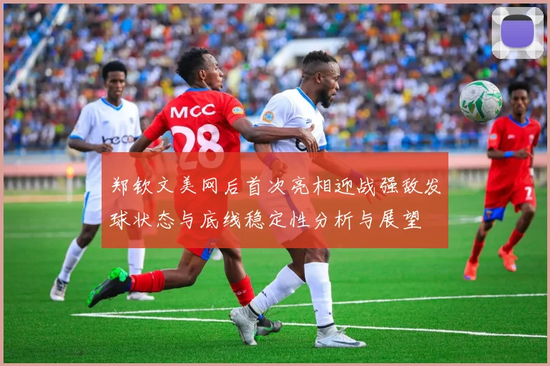 郑钦文美网后首次亮相迎战强敌发球状态与底线稳定性分析与展望