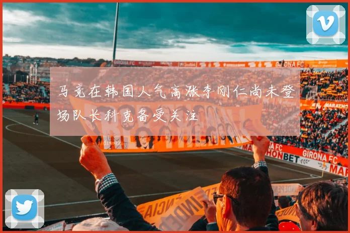 马竞在韩国人气高涨李刚仁尚未登场队长科克备受关注