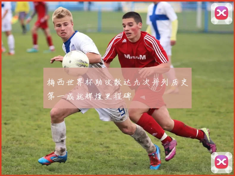梅西世界杯助攻数达九次并列历史第一成就辉煌里程碑