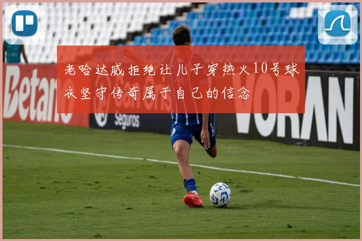 老哈达威拒绝让儿子穿热火10号球衣坚守传奇属于自己的信念