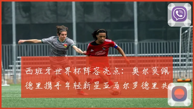 西班牙世界杯阵容亮点：奥尔莫佩德里携手年轻新星亚马尔罗德里共赴荣耀之战