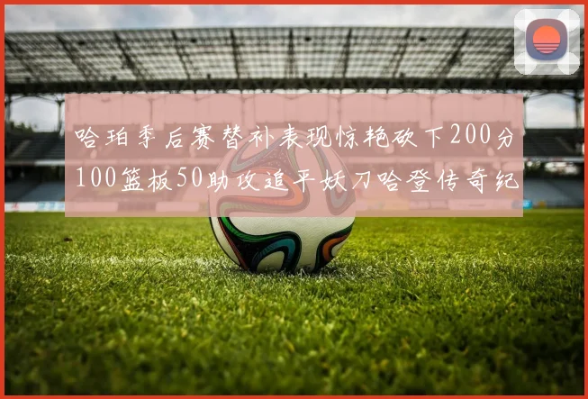 哈珀季后赛替补表现惊艳砍下200分100篮板50助攻追平妖刀哈登传奇纪录