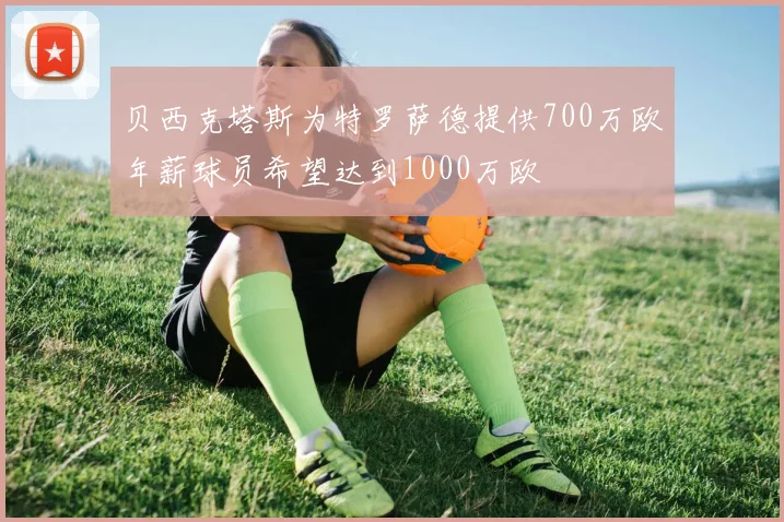 贝西克塔斯为特罗萨德提供700万欧年薪球员希望达到1000万欧