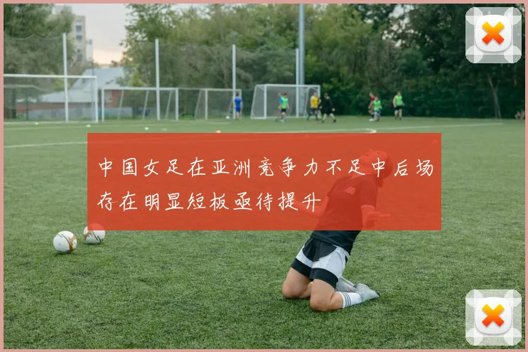 中国女足在亚洲竞争力不足中后场存在明显短板亟待提升