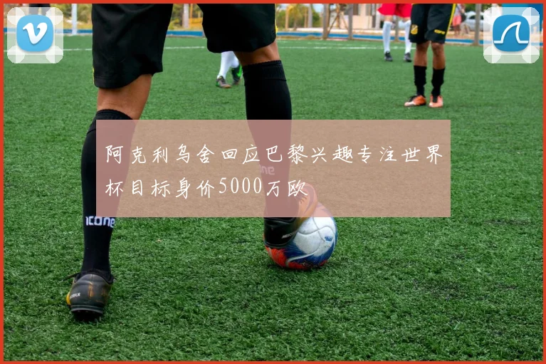 阿克利乌舍回应巴黎兴趣专注世界杯目标身价5000万欧