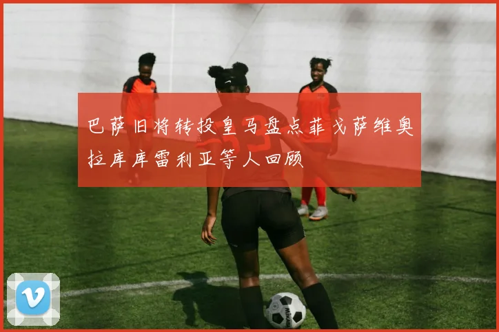 巴萨旧将转投皇马盘点菲戈萨维奥拉库库雷利亚等人回顾