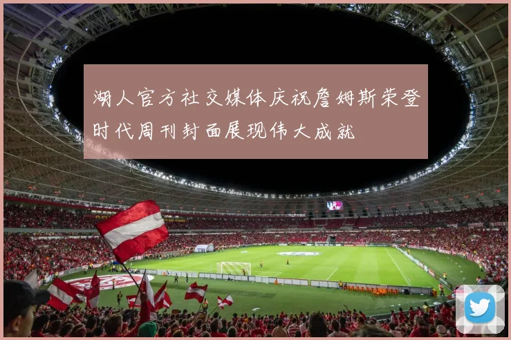 湖人官方社交媒体庆祝詹姆斯荣登时代周刊封面展现伟大成就