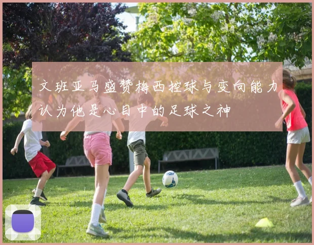 文班亚马盛赞梅西控球与变向能力认为他是心目中的足球之神