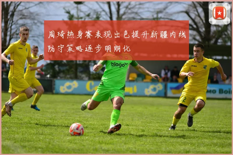 周琦热身赛表现出色提升新疆内线防守策略逐步明朗化