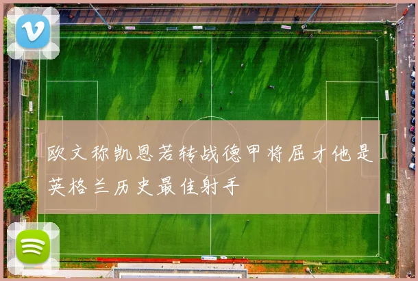 欧文称凯恩若转战德甲将屈才他是英格兰历史最佳射手