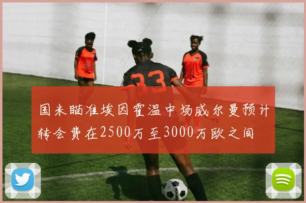 国米瞄准埃因霍温中场威尔曼预计转会费在2500万至3000万欧之间