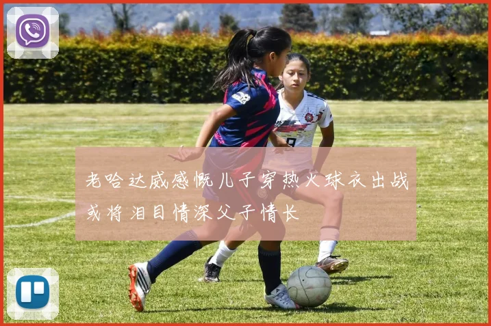 老哈达威感慨儿子穿热火球衣出战或将泪目情深父子情长