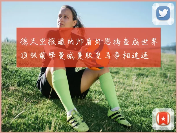 德天空报道纳帅看好恩梅查成世界顶级前锋曼城曼联皇马争相追逐