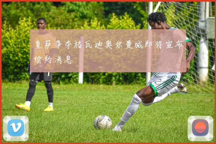 皇萨争夺格瓦迪奥尔曼城即将宣布续约消息