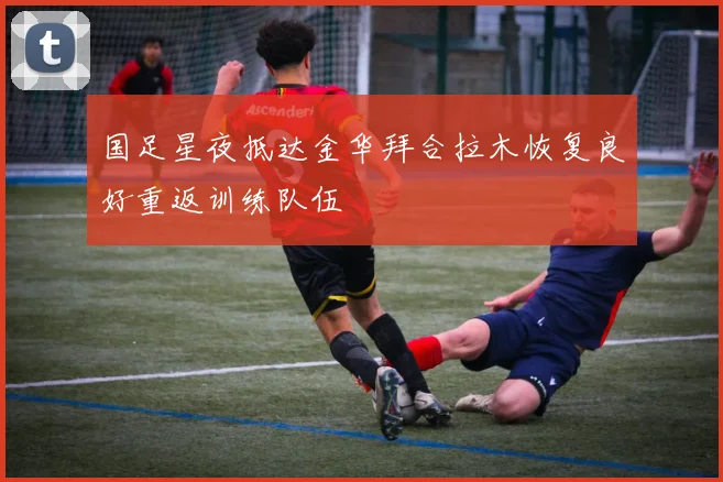 国足星夜抵达金华拜合拉木恢复良好重返训练队伍