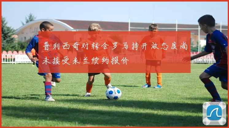 普利西奇对转会罗马持开放态度尚未接受米兰续约报价