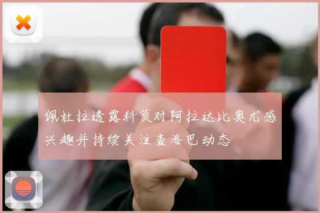 佩杜拉透露科莫对阿拉达比奥尤感兴趣并持续关注查洛巴动态