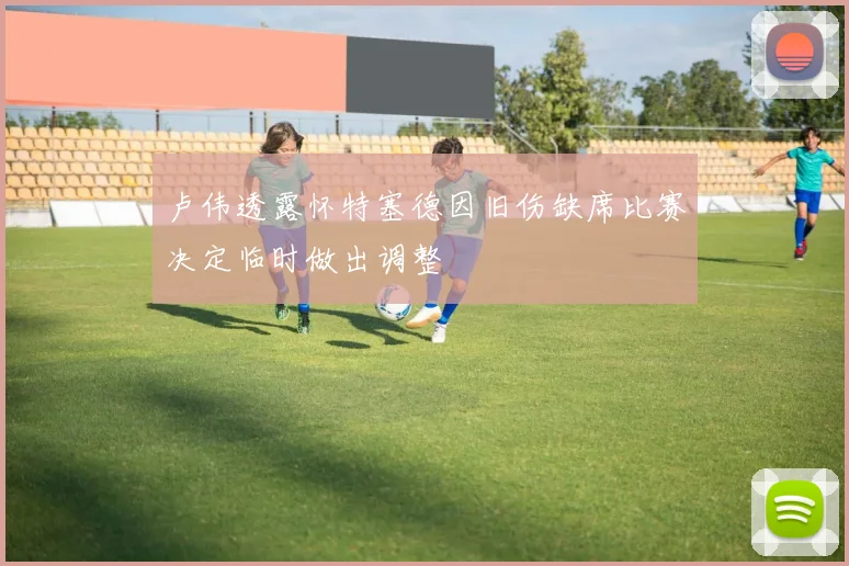 卢伟透露怀特塞德因旧伤缺席比赛决定临时做出调整