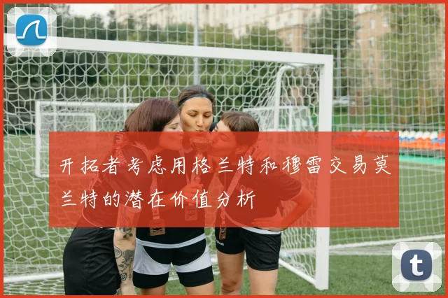 开拓者考虑用格兰特和穆雷交易莫兰特的潜在价值分析